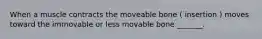 When a muscle contracts the moveable bone ( insertion ) moves toward the immovable or less movable bone _______.