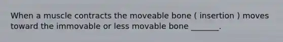 When a muscle contracts the moveable bone ( insertion ) moves toward the immovable or less movable bone _______.