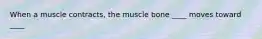 When a muscle contracts, the muscle bone ____ moves toward ____