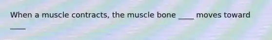 When a muscle contracts, the muscle bone ____ moves toward ____