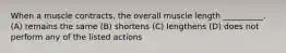 When a muscle contracts, the overall muscle length __________. (A) remains the same (B) shortens (C) lengthens (D) does not perform any of the listed actions