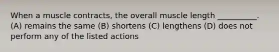 When a muscle contracts, the overall muscle length __________. (A) remains the same (B) shortens (C) lengthens (D) does not perform any of the listed actions