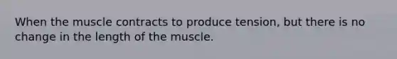 When the muscle contracts to produce tension, but there is no change in the length of the muscle.