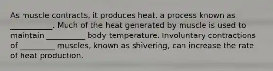 As muscle contracts, it produces heat, a process known as ___________. Much of the heat generated by muscle is used to maintain __________ body temperature. Involuntary contractions of _________ muscles, known as shivering, can increase the rate of heat production.