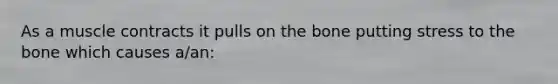 As a muscle contracts it pulls on the bone putting stress to the bone which causes a/an: