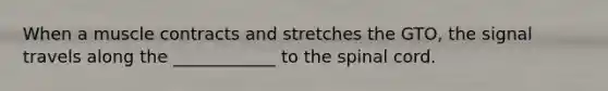 When a muscle contracts and stretches the GTO, the signal travels along the ____________ to the spinal cord.