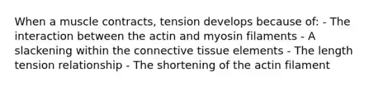 When a muscle contracts, tension develops because of: - The interaction between the actin and myosin filaments - A slackening within the connective tissue elements - The length tension relationship - The shortening of the actin filament