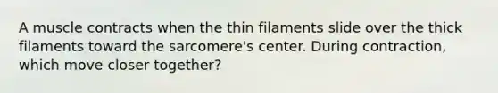 A muscle contracts when the thin filaments slide over the thick filaments toward the sarcomere's center. During contraction, which move closer together?