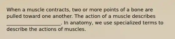 When a muscle contracts, two or more points of a bone are pulled toward one another. The action of a muscle describes ______________________. In anatomy, we use specialized terms to describe the actions of muscles.