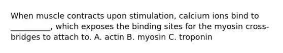 When muscle contracts upon stimulation, calcium ions bind to __________, which exposes the binding sites for the myosin cross‐bridges to attach to. A. actin B. myosin C. troponin