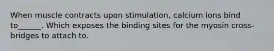 When muscle contracts upon stimulation, calcium ions bind to______. Which exposes the binding sites for the myosin cross-bridges to attach to.