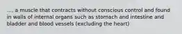 ..., a muscle that contracts without conscious control and found in walls of internal organs such as stomach and intestine and bladder and blood vessels (excluding the heart)