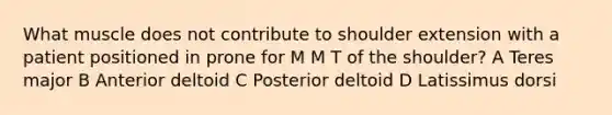 What muscle does not contribute to shoulder extension with a patient positioned in prone for M M T of the shoulder? A Teres major B Anterior deltoid C Posterior deltoid D Latissimus dorsi