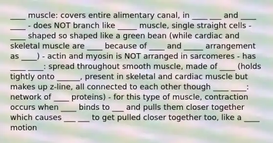 ____ muscle: covers entire alimentary canal, in ____ ___ and ____ ____ - does NOT branch like _____ muscle, single straight cells - ____ shaped so shaped like a green bean (while cardiac and skeletal muscle are ____ because of ____ and _____ arrangement as ____) - actin and myosin is NOT arranged in sarcomeres - has ____ ____: spread throughout smooth muscle, made of ____ (holds tightly onto ______, present in skeletal and cardiac muscle but makes up z-line, all connected to each other though ____ ____: network of ____ proteins) - for this type of muscle, contraction occurs when ____ binds to ___ and pulls them closer together which causes ___ ___ to get pulled closer together too, like a ____ motion