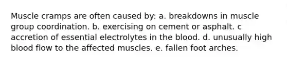 ​Muscle cramps are often caused by: a. breakdowns in muscle group coordination. b. exercising on cement or asphalt. c ​accretion of essential electrolytes in the blood. d. unusually high blood flow to the affected muscles. e. fallen foot arches.