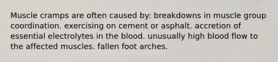 Muscle cramps are often caused by: ​breakdowns in muscle group coordination. ​exercising on cement or asphalt. ​accretion of essential electrolytes in <a href='https://www.questionai.com/knowledge/k7oXMfj7lk-the-blood' class='anchor-knowledge'>the blood</a>. ​unusually high blood flow to the affected muscles. ​fallen foot arches.