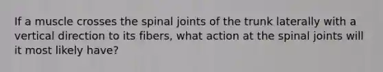 If a muscle crosses the spinal joints of the trunk laterally with a vertical direction to its fibers, what action at the spinal joints will it most likely have?