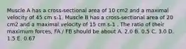 Muscle A has a cross-sectional area of 10 cm2 and a maximal velocity of 45 cm s-1. Muscle B has a cross-sectional area of 20 cm2 and a maximal velocity of 15 cm s-1 . The ratio of their maximum forces, FA / FB should be about A. 2.0 B. 0.5 C. 3.0 D. 1.5 E. 0.67