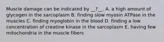 Muscle damage can be indicated by __?__. A. a high amount of glycogen in the sarcoplasm B. finding slow myosin ATPase in the muscles C. finding myoglobin in the blood D. finding a low concentration of creatine kinase in the sarcoplasm E. having few mitochondria in the muscle fibers