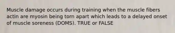 Muscle damage occurs during training when the muscle fibers actin are myosin being torn apart which leads to a delayed onset of muscle soreness (DOMS). TRUE or FALSE