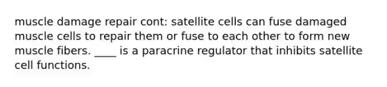 muscle damage repair cont: satellite cells can fuse damaged muscle cells to repair them or fuse to each other to form new muscle fibers. ____ is a paracrine regulator that inhibits satellite cell functions.