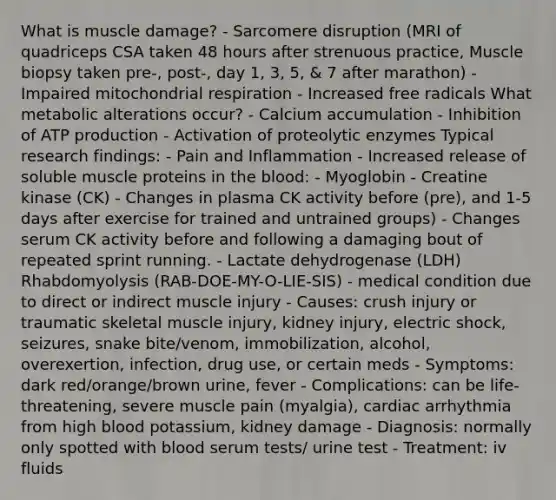 What is muscle damage? - Sarcomere disruption (MRI of quadriceps CSA taken 48 hours after strenuous practice, Muscle biopsy taken pre-, post-, day 1, 3, 5, & 7 after marathon) - Impaired mitochondrial respiration - Increased free radicals What metabolic alterations occur? - Calcium accumulation - Inhibition of ATP production - Activation of proteolytic enzymes Typical research findings: - Pain and Inflammation - Increased release of soluble muscle proteins in the blood: - Myoglobin - Creatine kinase (CK) - Changes in plasma CK activity before (pre), and 1-5 days after exercise for trained and untrained groups) - Changes serum CK activity before and following a damaging bout of repeated sprint running. - Lactate dehydrogenase (LDH) Rhabdomyolysis (RAB-DOE-MY-O-LIE-SIS) - medical condition due to direct or indirect muscle injury - Causes: crush injury or traumatic skeletal muscle injury, kidney injury, electric shock, seizures, snake bite/venom, immobilization, alcohol, overexertion, infection, drug use, or certain meds - Symptoms: dark red/orange/brown urine, fever - Complications: can be life-threatening, severe muscle pain (myalgia), cardiac arrhythmia from high blood potassium, kidney damage - Diagnosis: normally only spotted with blood serum tests/ urine test - Treatment: iv fluids