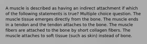 A muscle is described as having an indirect attachment if which of the following statements is true? Multiple choice question. The <a href='https://www.questionai.com/knowledge/kMDq0yZc0j-muscle-tissue' class='anchor-knowledge'>muscle tissue</a> emerges directly from the bone. The muscle ends in a tendon and the tendon attaches to the bone. The muscle fibers are attached to the bone by short collagen fibers. The muscle attaches to soft tissue (such as skin) instead of bone.