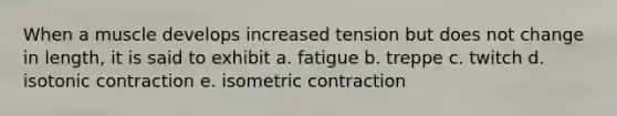 When a muscle develops increased tension but does not change in length, it is said to exhibit a. fatigue b. treppe c. twitch d. isotonic contraction e. isometric contraction