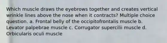 Which muscle draws the eyebrows together and creates vertical wrinkle lines above the nose when it contracts? Multiple choice question. a. Frontal belly of the occipitofrontalis muscle b. Levator palpebrae muscle c. Corrugator supercilii muscle d. Orbicularis oculi muscle