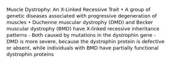 Muscle Dystrophy: An X-Linked Recessive Trait • A group of genetic diseases associated with progressive degeneration of muscles • Duchenne muscular dystrophy (DMD) and Becker muscular dystrophy (BMD) have X-linked recessive inheritance patterns - Both caused by mutations in the dystrophin gene - DMD is more severe, because the dystrophin protein is defective or absent, while individuals with BMD have partially functional dystrophin proteins