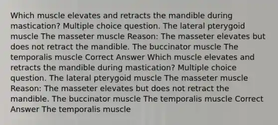 Which muscle elevates and retracts the mandible during mastication? Multiple choice question. The lateral pterygoid muscle The masseter muscle Reason: The masseter elevates but does not retract the mandible. The buccinator muscle The temporalis muscle Correct Answer Which muscle elevates and retracts the mandible during mastication? Multiple choice question. The lateral pterygoid muscle The masseter muscle Reason: The masseter elevates but does not retract the mandible. The buccinator muscle The temporalis muscle Correct Answer The temporalis muscle