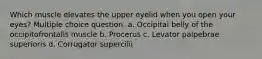 Which muscle elevates the upper eyelid when you open your eyes? Multiple choice question. a. Occipital belly of the occipitofrontalis muscle b. Procerus c. Levator palpebrae superioris d. Corrugator supercilii