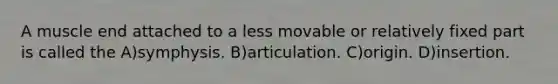 A muscle end attached to a less movable or relatively fixed part is called the A)symphysis. B)articulation. C)origin. D)insertion.