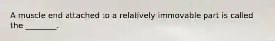 A muscle end attached to a relatively immovable part is called the ________.