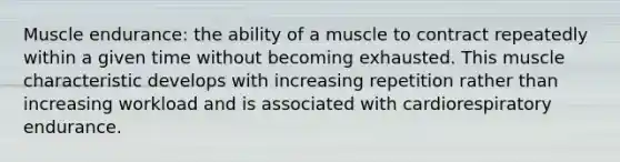 Muscle endurance: the ability of a muscle to contract repeatedly within a given time without becoming exhausted. This muscle characteristic develops with increasing repetition rather than increasing workload and is associated with cardiorespiratory endurance.