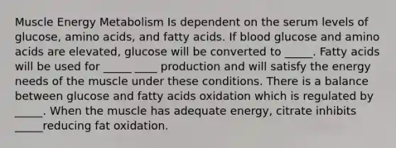 Muscle Energy Metabolism Is dependent on the serum levels of glucose, <a href='https://www.questionai.com/knowledge/k9gb720LCl-amino-acids' class='anchor-knowledge'>amino acids</a>, and fatty acids. If blood glucose and amino acids are elevated, glucose will be converted to _____. Fatty acids will be used for _____ ____ production and will satisfy the energy needs of the muscle under these conditions. There is a balance between glucose and fatty acids oxidation which is regulated by _____. When the muscle has adequate energy, citrate inhibits _____reducing fat oxidation.