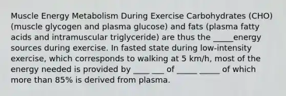 Muscle Energy Metabolism During Exercise Carbohydrates (CHO) (muscle glycogen and plasma glucose) and fats (plasma fatty acids and intramuscular triglyceride) are thus the _____energy sources during exercise. In fasted state during low-intensity exercise, which corresponds to walking at 5 km/h, most of the energy needed is provided by ____ ___ of _____ _____ of which <a href='https://www.questionai.com/knowledge/keWHlEPx42-more-than' class='anchor-knowledge'>more than</a> 85% is derived from plasma.