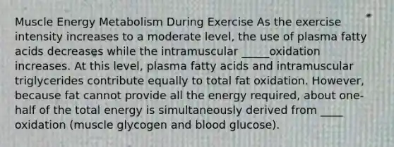 Muscle Energy Metabolism During Exercise As the exercise intensity increases to a moderate level, the use of plasma fatty acids decreases while the intramuscular _____oxidation increases. At this level, plasma fatty acids and intramuscular triglycerides contribute equally to total fat oxidation. However, because fat cannot provide all the energy required, about one-half of the total energy is simultaneously derived from ____ oxidation (muscle glycogen and blood glucose).