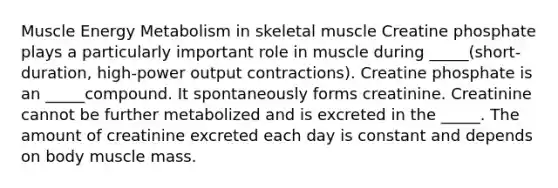 Muscle Energy Metabolism in skeletal muscle Creatine phosphate plays a particularly important role in muscle during _____(short-duration, high-power output contractions). Creatine phosphate is an _____compound. It spontaneously forms creatinine. Creatinine cannot be further metabolized and is excreted in the _____. The amount of creatinine excreted each day is constant and depends on body muscle mass.