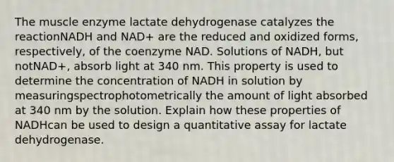 The muscle enzyme lactate dehydrogenase catalyzes the reactionNADH and NAD+ are the reduced and oxidized forms, respectively, of the coenzyme NAD. Solutions of NADH, but notNAD+, absorb light at 340 nm. This property is used to determine the concentration of NADH in solution by measuringspectrophotometrically the amount of light absorbed at 340 nm by the solution. Explain how these properties of NADHcan be used to design a quantitative assay for lactate dehydrogenase.