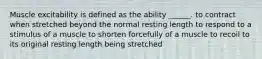 Muscle excitability is defined as the ability ______. to contract when stretched beyond the normal resting length to respond to a stimulus of a muscle to shorten forcefully of a muscle to recoil to its original resting length being stretched