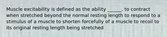 Muscle excitability is defined as the ability ______. to contract when stretched beyond the normal resting length to respond to a stimulus of a muscle to shorten forcefully of a muscle to recoil to its original resting length being stretched