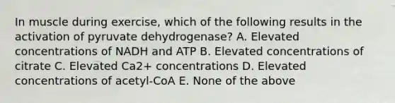 In muscle during exercise, which of the following results in the activation of pyruvate dehydrogenase? A. Elevated concentrations of NADH and ATP B. Elevated concentrations of citrate C. Elevated Ca2+ concentrations D. Elevated concentrations of acetyl-CoA E. None of the above