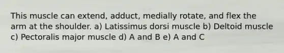 This muscle can extend, adduct, medially rotate, and flex the arm at the shoulder. a) Latissimus dorsi muscle b) Deltoid muscle c) Pectoralis major muscle d) A and B e) A and C