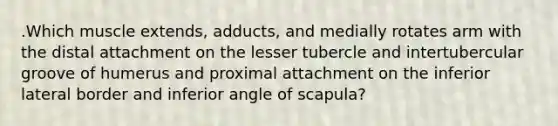 .Which muscle extends, adducts, and medially rotates arm with the distal attachment on the lesser tubercle and intertubercular groove of humerus and proximal attachment on the inferior lateral border and inferior angle of scapula?