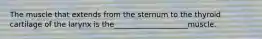 The muscle that extends from the sternum to the thyroid cartilage of the larynx is the____________________muscle.