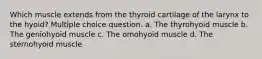 Which muscle extends from the thyroid cartilage of the larynx to the hyoid? Multiple choice question. a. The thyrohyoid muscle b. The geniohyoid muscle c. The omohyoid muscle d. The sternohyoid muscle