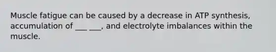 Muscle fatigue can be caused by a decrease in ATP synthesis, accumulation of ___ ___, and electrolyte imbalances within the muscle.