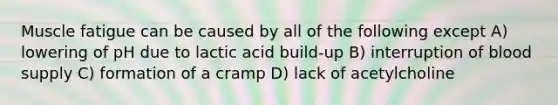 Muscle fatigue can be caused by all of the following except A) lowering of pH due to lactic acid build-up B) interruption of blood supply C) formation of a cramp D) lack of acetylcholine