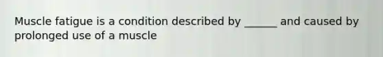 Muscle fatigue is a condition described by ______ and caused by prolonged use of a muscle
